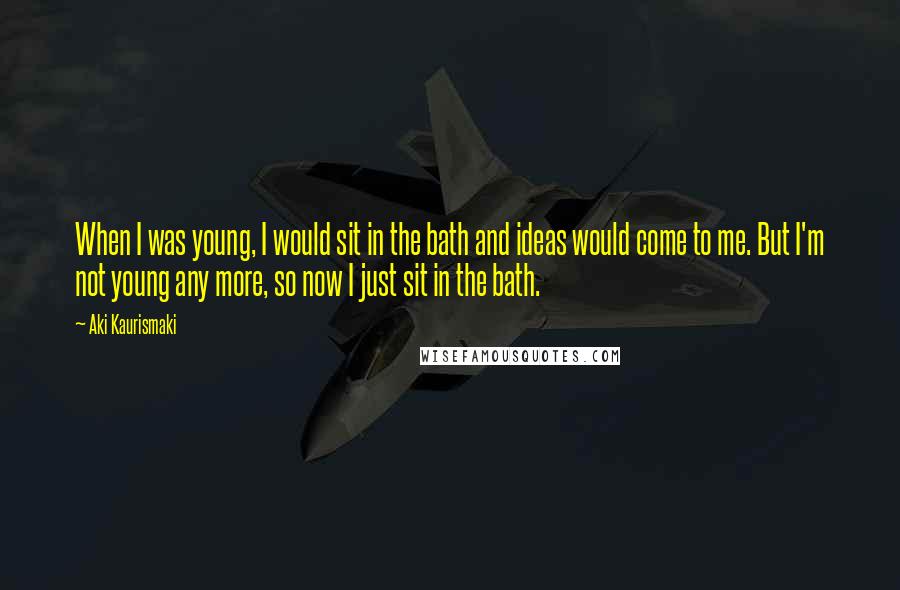 Aki Kaurismaki Quotes: When I was young, I would sit in the bath and ideas would come to me. But I'm not young any more, so now I just sit in the bath.