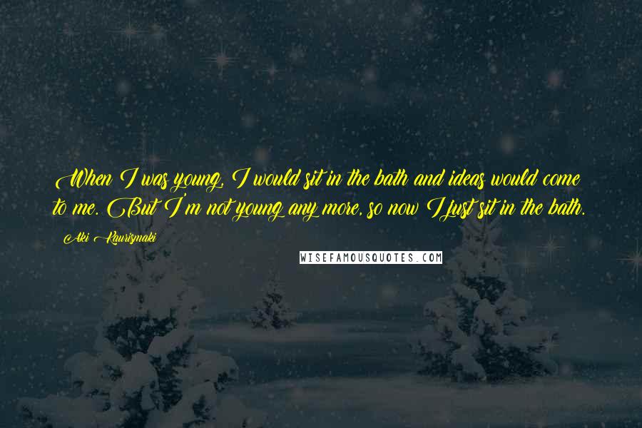 Aki Kaurismaki Quotes: When I was young, I would sit in the bath and ideas would come to me. But I'm not young any more, so now I just sit in the bath.
