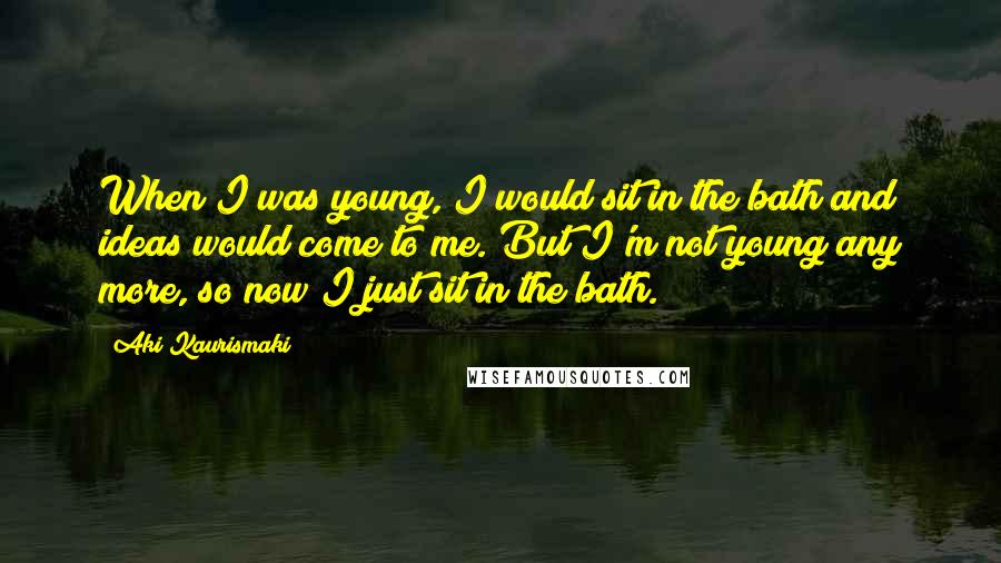 Aki Kaurismaki Quotes: When I was young, I would sit in the bath and ideas would come to me. But I'm not young any more, so now I just sit in the bath.