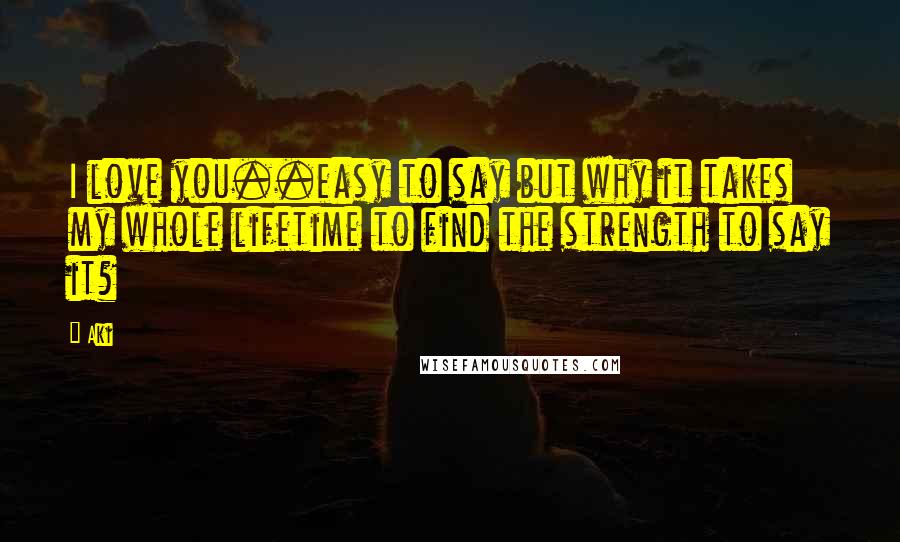 Aki Quotes: I love you..easy to say but why it takes my whole lifetime to find the strength to say it?