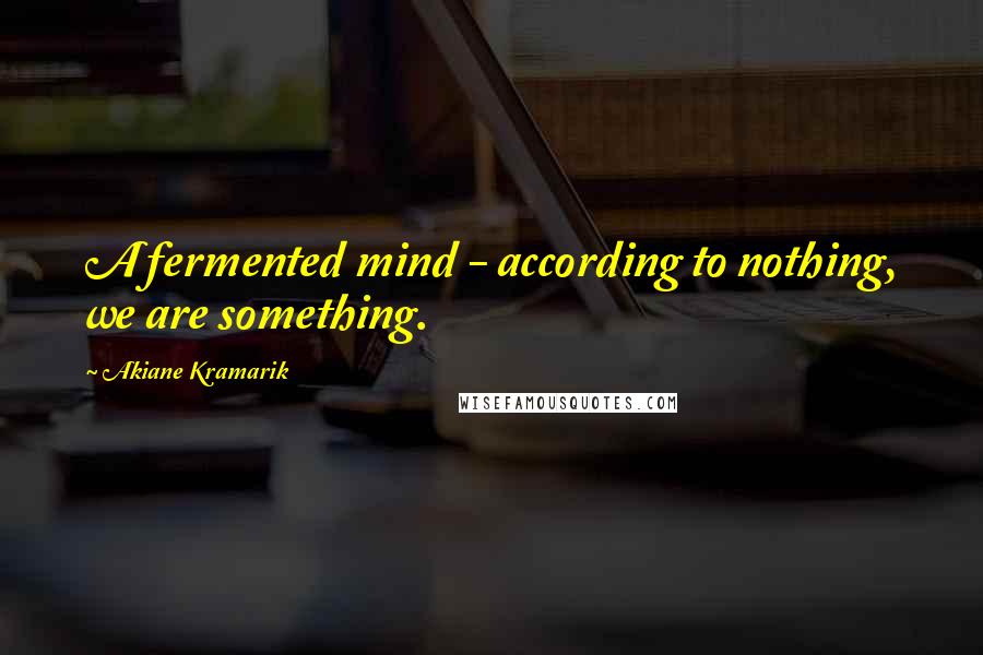Akiane Kramarik Quotes: A fermented mind - according to nothing, we are something.