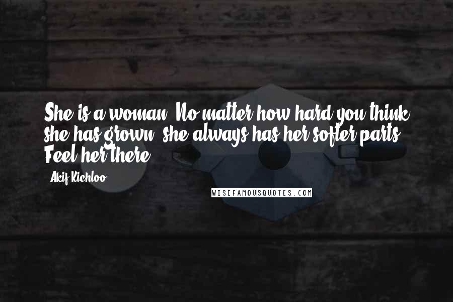 Akif Kichloo Quotes: She is a woman. No matter how hard you think she has grown, she always has her softer parts. Feel her there.