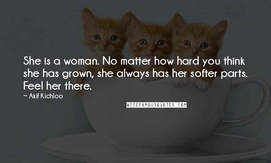 Akif Kichloo Quotes: She is a woman. No matter how hard you think she has grown, she always has her softer parts. Feel her there.