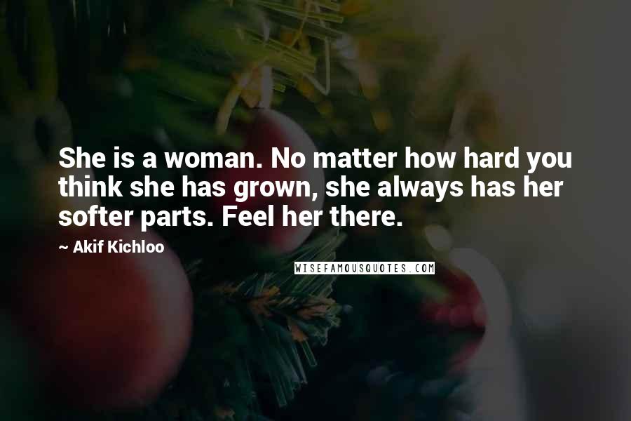 Akif Kichloo Quotes: She is a woman. No matter how hard you think she has grown, she always has her softer parts. Feel her there.
