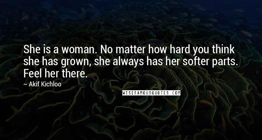 Akif Kichloo Quotes: She is a woman. No matter how hard you think she has grown, she always has her softer parts. Feel her there.