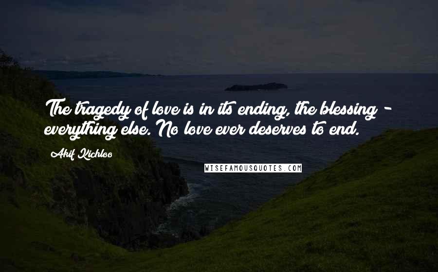 Akif Kichloo Quotes: The tragedy of love is in its ending, the blessing - everything else. No love ever deserves to end.