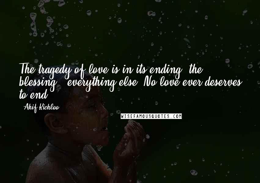 Akif Kichloo Quotes: The tragedy of love is in its ending, the blessing - everything else. No love ever deserves to end.