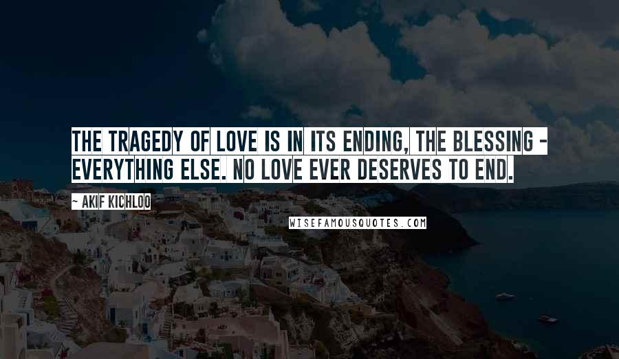 Akif Kichloo Quotes: The tragedy of love is in its ending, the blessing - everything else. No love ever deserves to end.