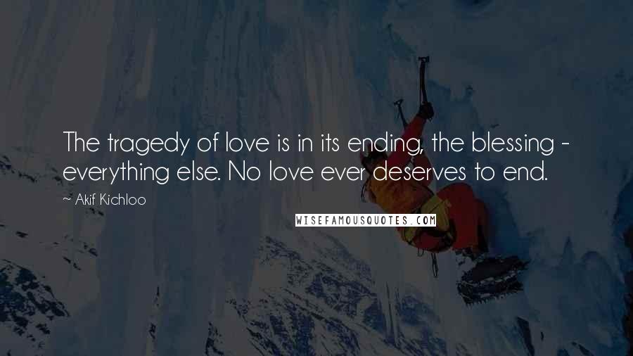 Akif Kichloo Quotes: The tragedy of love is in its ending, the blessing - everything else. No love ever deserves to end.