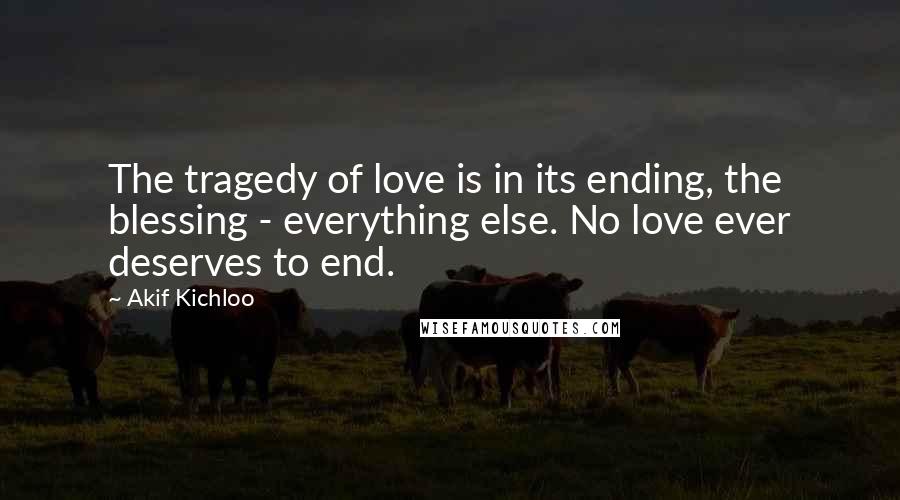 Akif Kichloo Quotes: The tragedy of love is in its ending, the blessing - everything else. No love ever deserves to end.