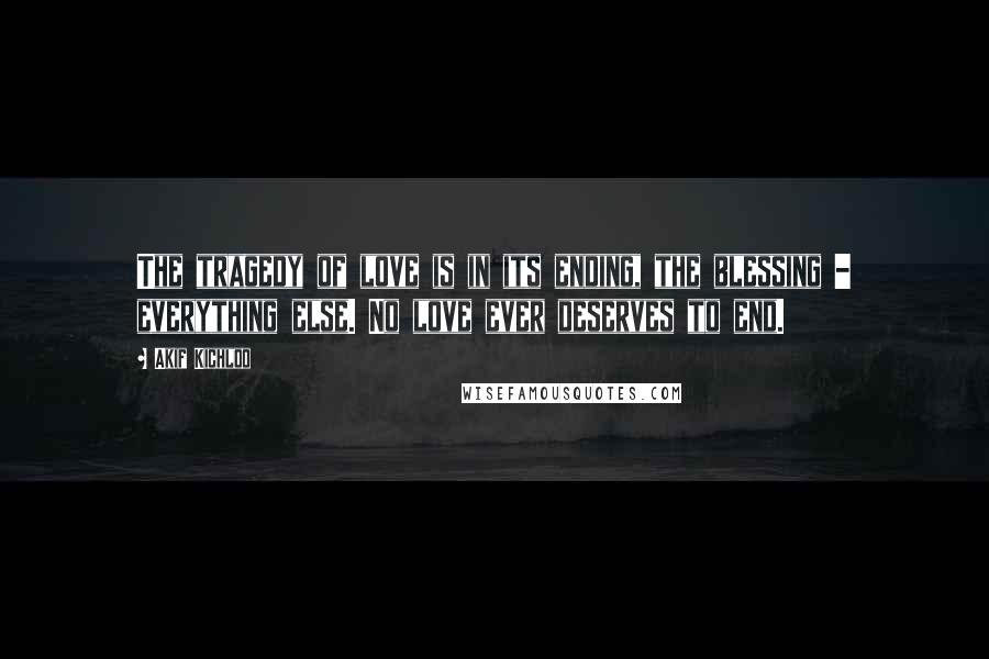 Akif Kichloo Quotes: The tragedy of love is in its ending, the blessing - everything else. No love ever deserves to end.