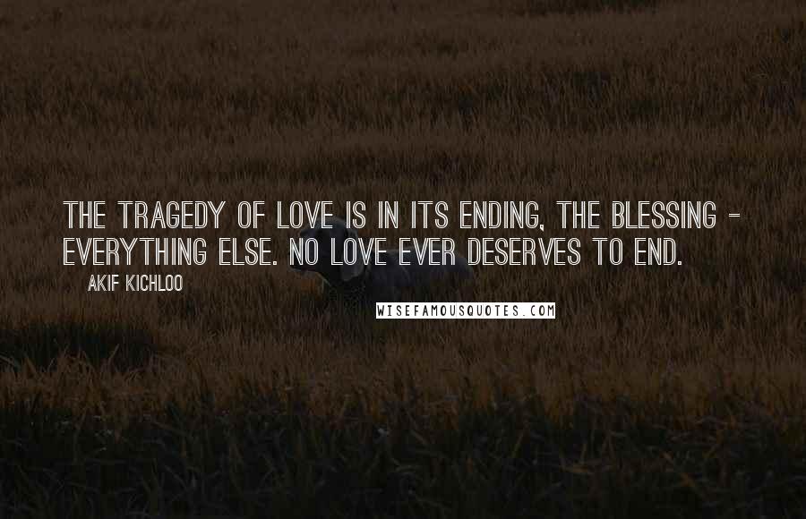 Akif Kichloo Quotes: The tragedy of love is in its ending, the blessing - everything else. No love ever deserves to end.