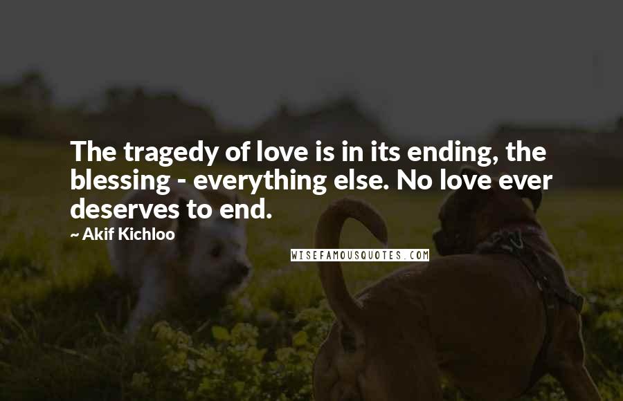 Akif Kichloo Quotes: The tragedy of love is in its ending, the blessing - everything else. No love ever deserves to end.