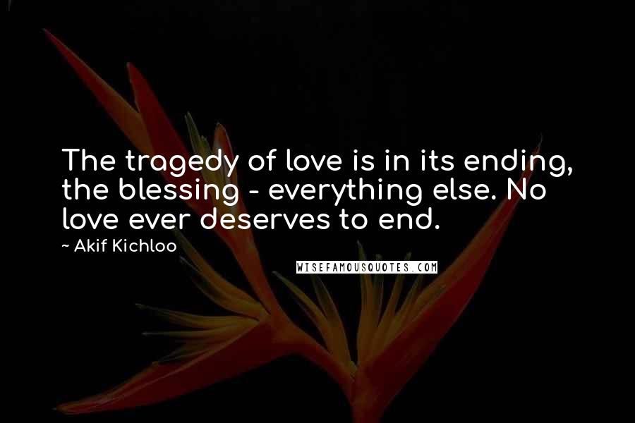 Akif Kichloo Quotes: The tragedy of love is in its ending, the blessing - everything else. No love ever deserves to end.