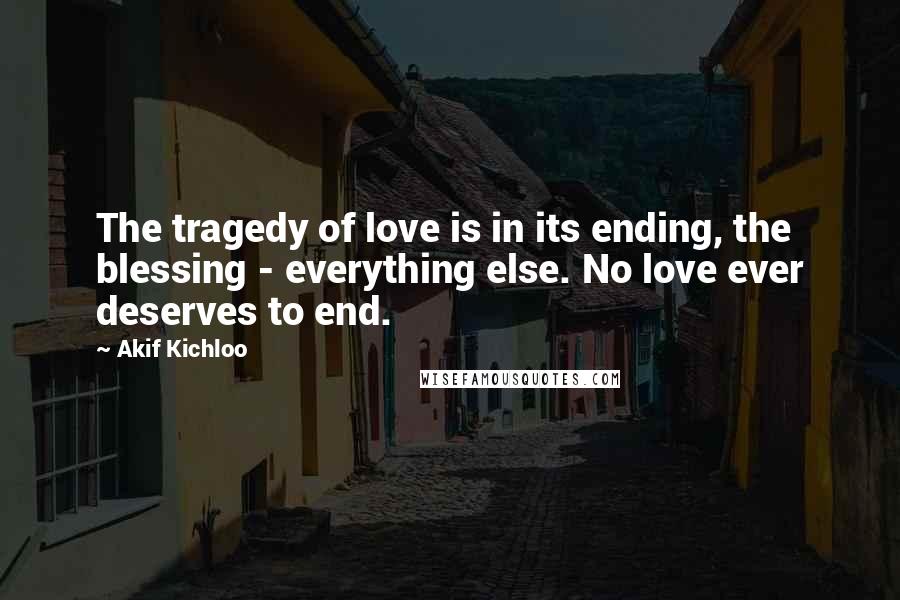 Akif Kichloo Quotes: The tragedy of love is in its ending, the blessing - everything else. No love ever deserves to end.