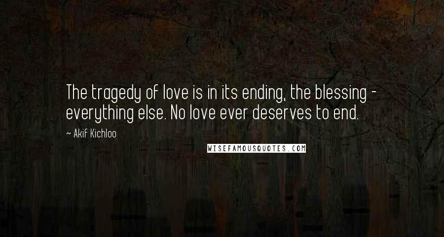 Akif Kichloo Quotes: The tragedy of love is in its ending, the blessing - everything else. No love ever deserves to end.