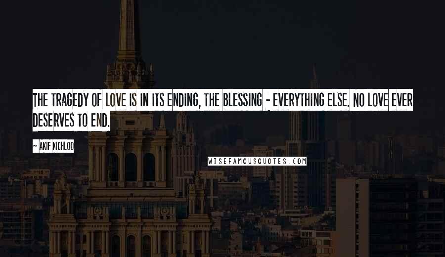 Akif Kichloo Quotes: The tragedy of love is in its ending, the blessing - everything else. No love ever deserves to end.