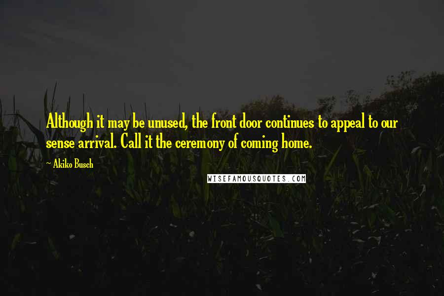 Akiko Busch Quotes: Although it may be unused, the front door continues to appeal to our sense arrival. Call it the ceremony of coming home.
