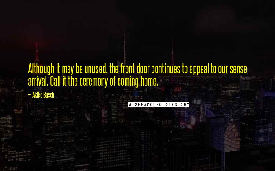 Akiko Busch Quotes: Although it may be unused, the front door continues to appeal to our sense arrival. Call it the ceremony of coming home.