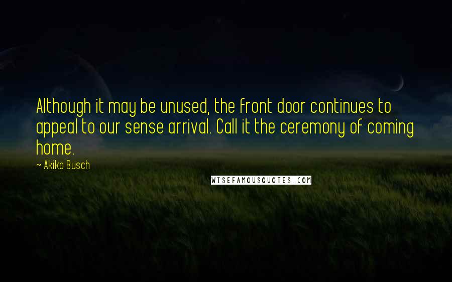 Akiko Busch Quotes: Although it may be unused, the front door continues to appeal to our sense arrival. Call it the ceremony of coming home.