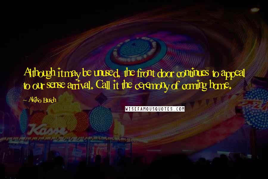 Akiko Busch Quotes: Although it may be unused, the front door continues to appeal to our sense arrival. Call it the ceremony of coming home.