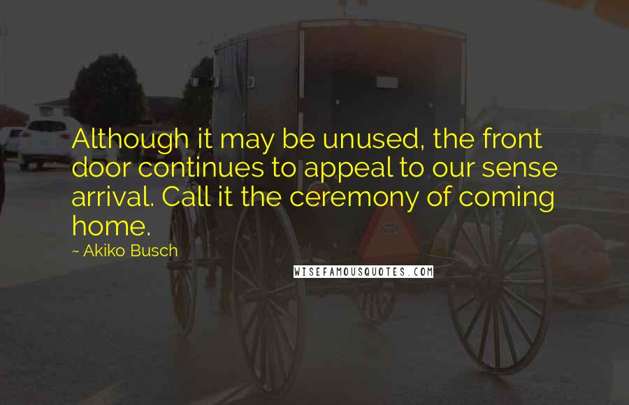 Akiko Busch Quotes: Although it may be unused, the front door continues to appeal to our sense arrival. Call it the ceremony of coming home.