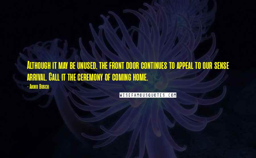 Akiko Busch Quotes: Although it may be unused, the front door continues to appeal to our sense arrival. Call it the ceremony of coming home.