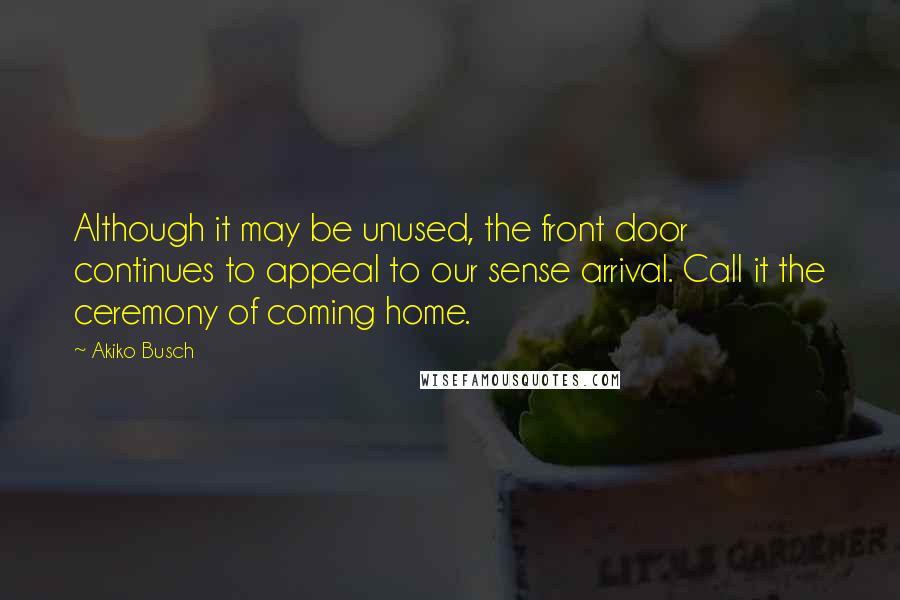 Akiko Busch Quotes: Although it may be unused, the front door continues to appeal to our sense arrival. Call it the ceremony of coming home.