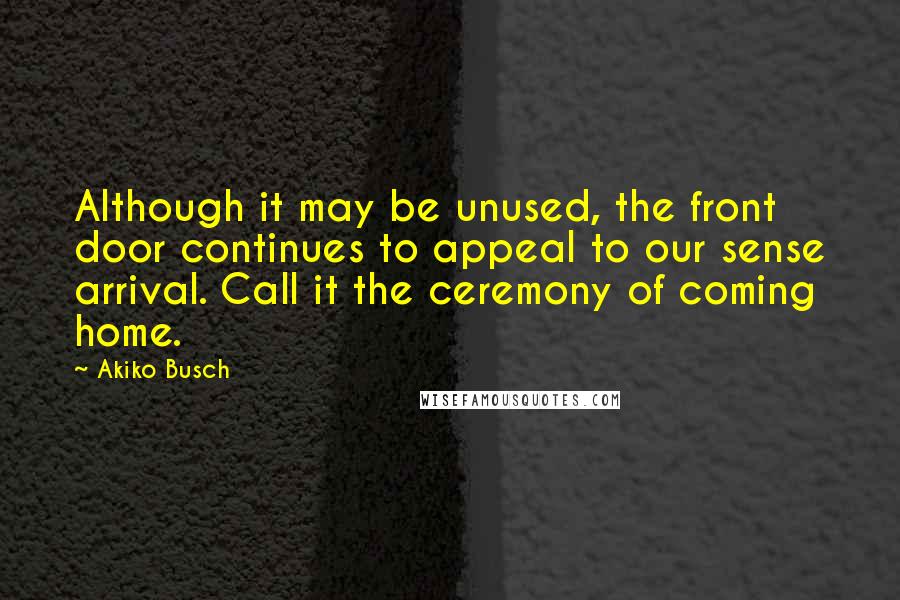 Akiko Busch Quotes: Although it may be unused, the front door continues to appeal to our sense arrival. Call it the ceremony of coming home.