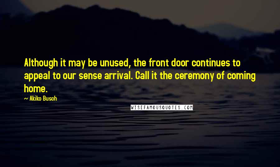 Akiko Busch Quotes: Although it may be unused, the front door continues to appeal to our sense arrival. Call it the ceremony of coming home.