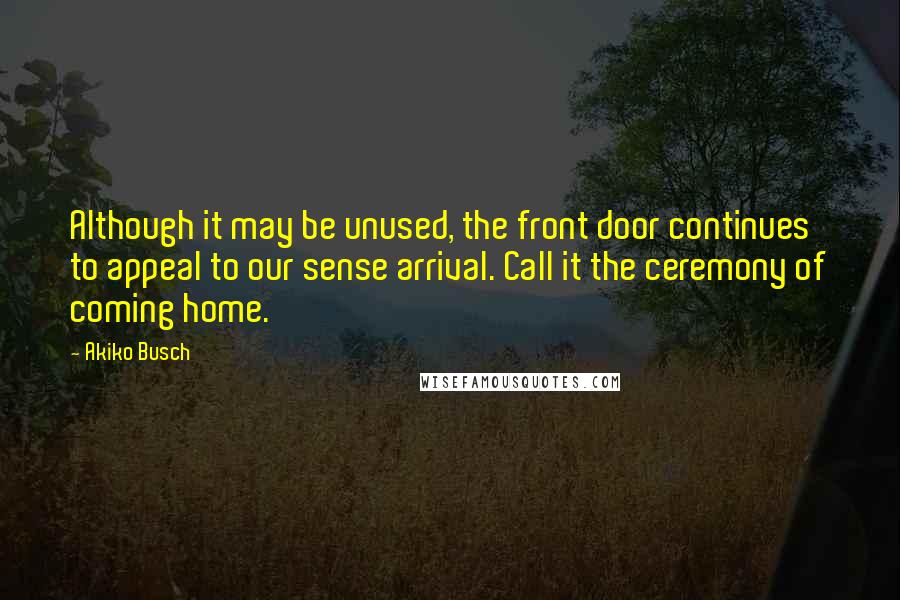 Akiko Busch Quotes: Although it may be unused, the front door continues to appeal to our sense arrival. Call it the ceremony of coming home.