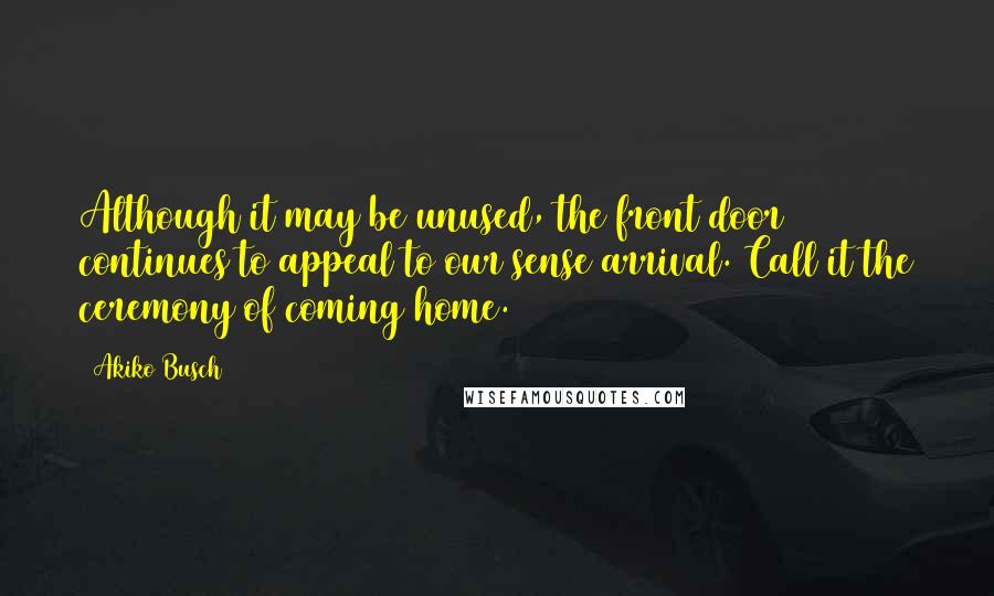 Akiko Busch Quotes: Although it may be unused, the front door continues to appeal to our sense arrival. Call it the ceremony of coming home.