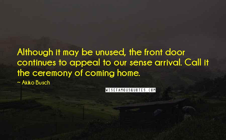 Akiko Busch Quotes: Although it may be unused, the front door continues to appeal to our sense arrival. Call it the ceremony of coming home.