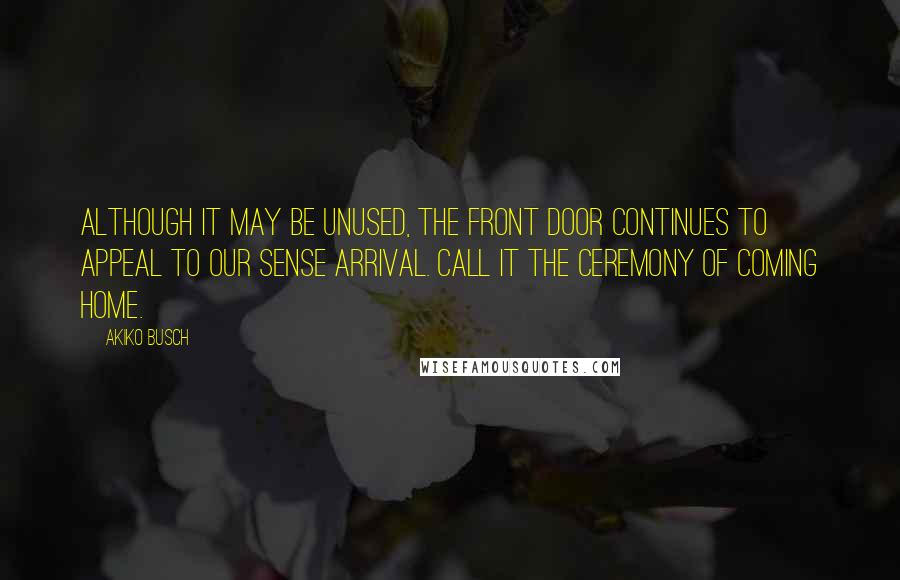 Akiko Busch Quotes: Although it may be unused, the front door continues to appeal to our sense arrival. Call it the ceremony of coming home.