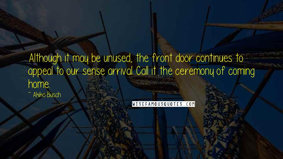 Akiko Busch Quotes: Although it may be unused, the front door continues to appeal to our sense arrival. Call it the ceremony of coming home.