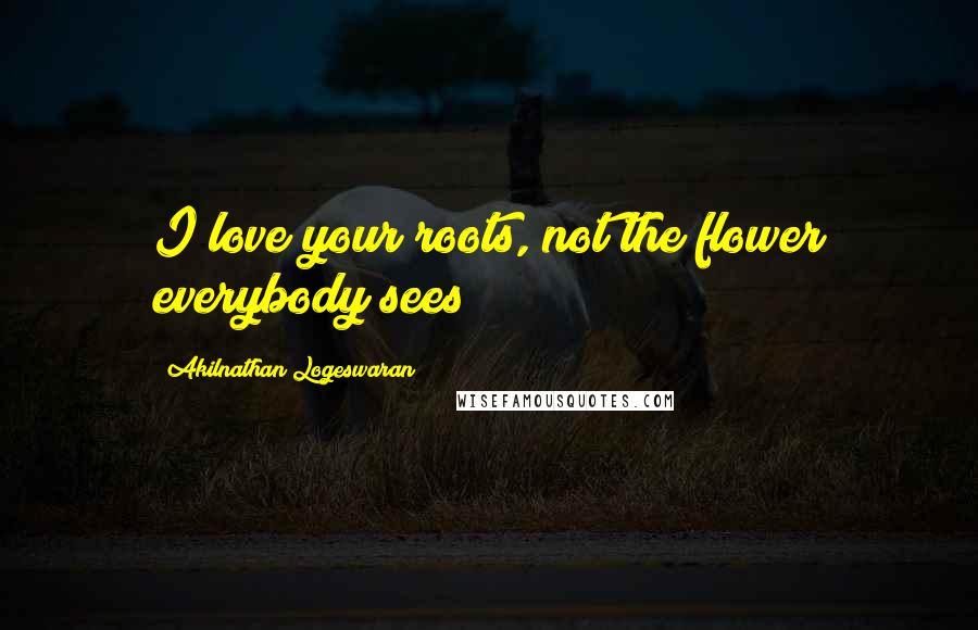 Akilnathan Logeswaran Quotes: I love your roots, not the flower everybody sees!