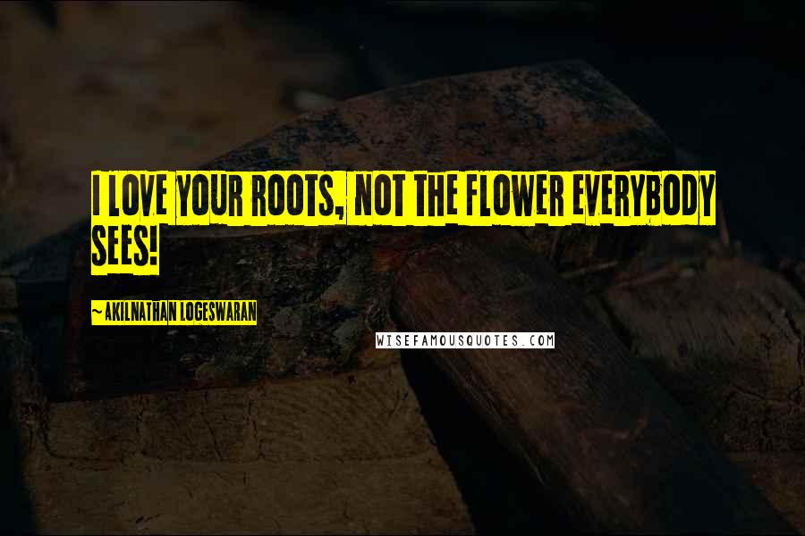 Akilnathan Logeswaran Quotes: I love your roots, not the flower everybody sees!