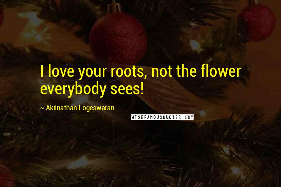 Akilnathan Logeswaran Quotes: I love your roots, not the flower everybody sees!