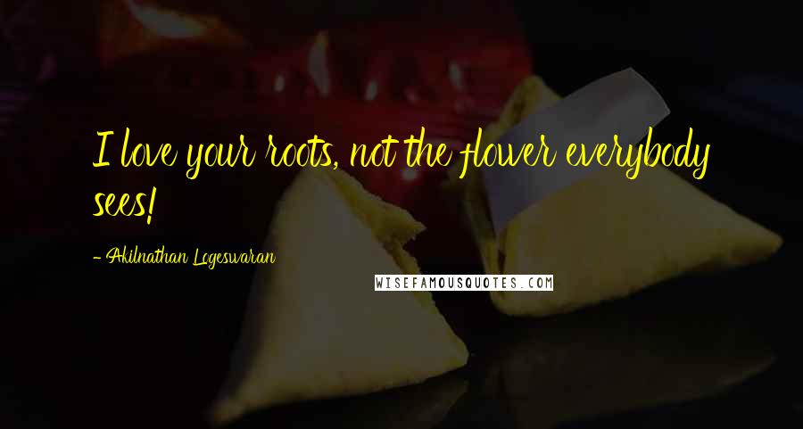 Akilnathan Logeswaran Quotes: I love your roots, not the flower everybody sees!