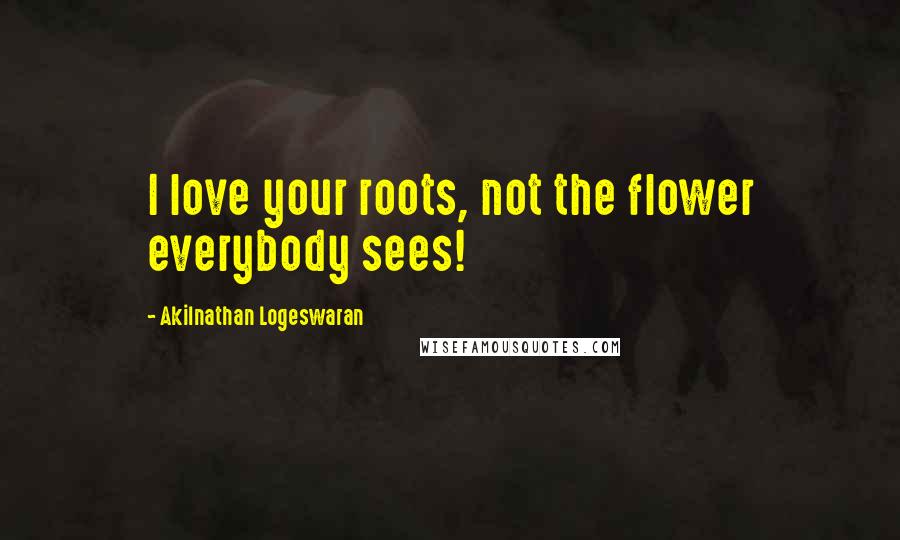 Akilnathan Logeswaran Quotes: I love your roots, not the flower everybody sees!
