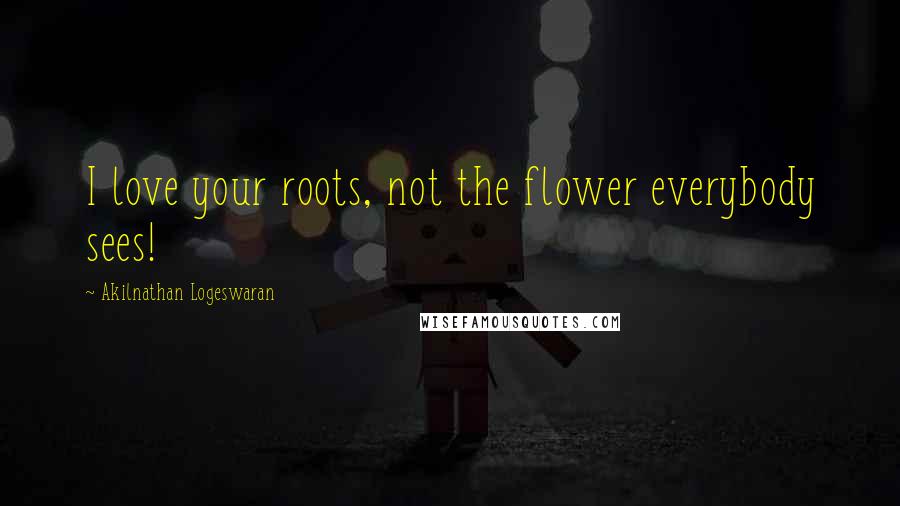 Akilnathan Logeswaran Quotes: I love your roots, not the flower everybody sees!