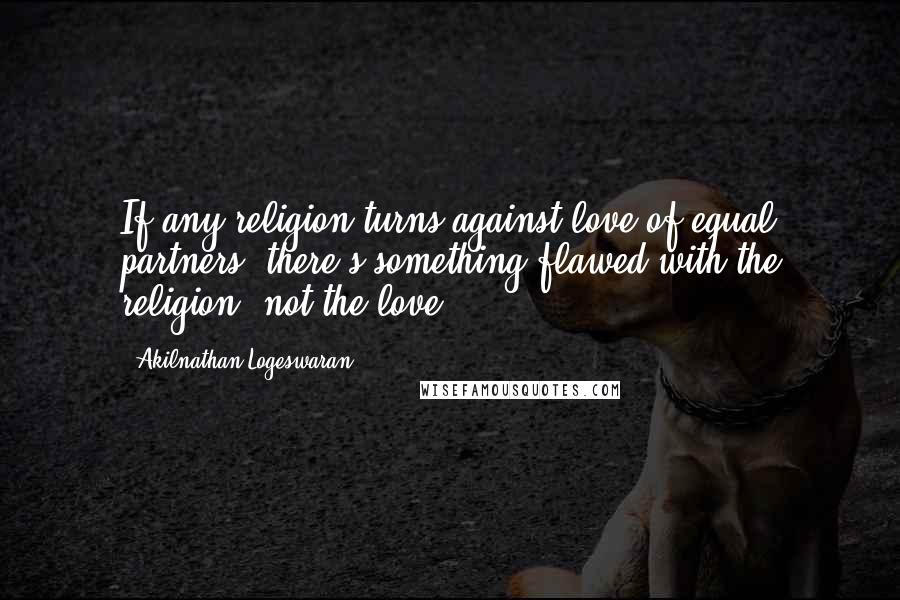 Akilnathan Logeswaran Quotes: If any religion turns against love of equal partners, there's something flawed with the religion, not the love.
