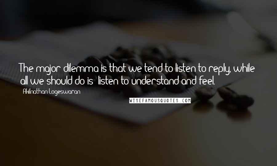 Akilnathan Logeswaran Quotes: The major dilemma is that we tend to listen to reply, while all we should do is: listen to understand and feel.