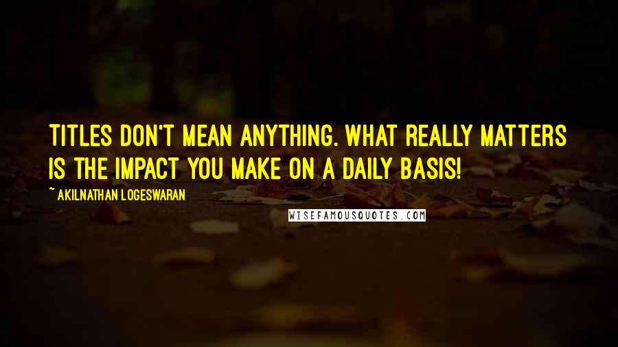 Akilnathan Logeswaran Quotes: Titles don't mean anything. What really matters is the impact you make on a daily basis!