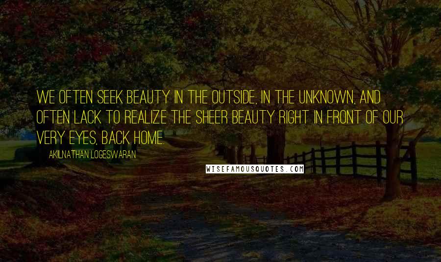 Akilnathan Logeswaran Quotes: We often seek beauty in the outside, in the unknown, and often lack to realize the sheer beauty right in front of our very eyes, back home.