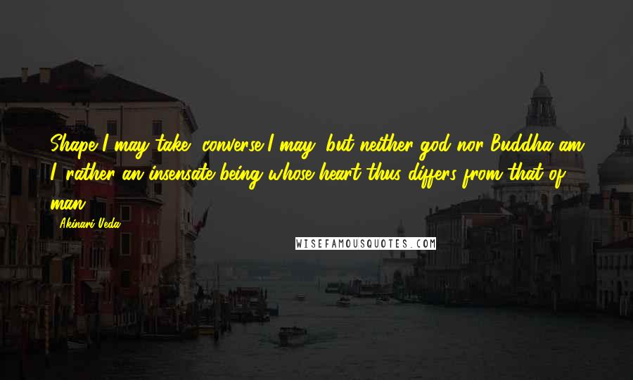 Akinari Ueda Quotes: Shape I may take, converse I may, but neither god nor Buddha am I, rather an insensate being whose heart thus differs from that of man.