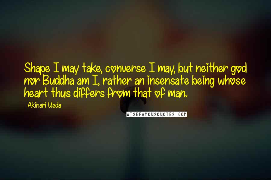 Akinari Ueda Quotes: Shape I may take, converse I may, but neither god nor Buddha am I, rather an insensate being whose heart thus differs from that of man.