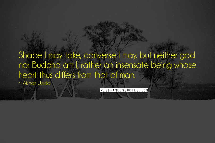 Akinari Ueda Quotes: Shape I may take, converse I may, but neither god nor Buddha am I, rather an insensate being whose heart thus differs from that of man.