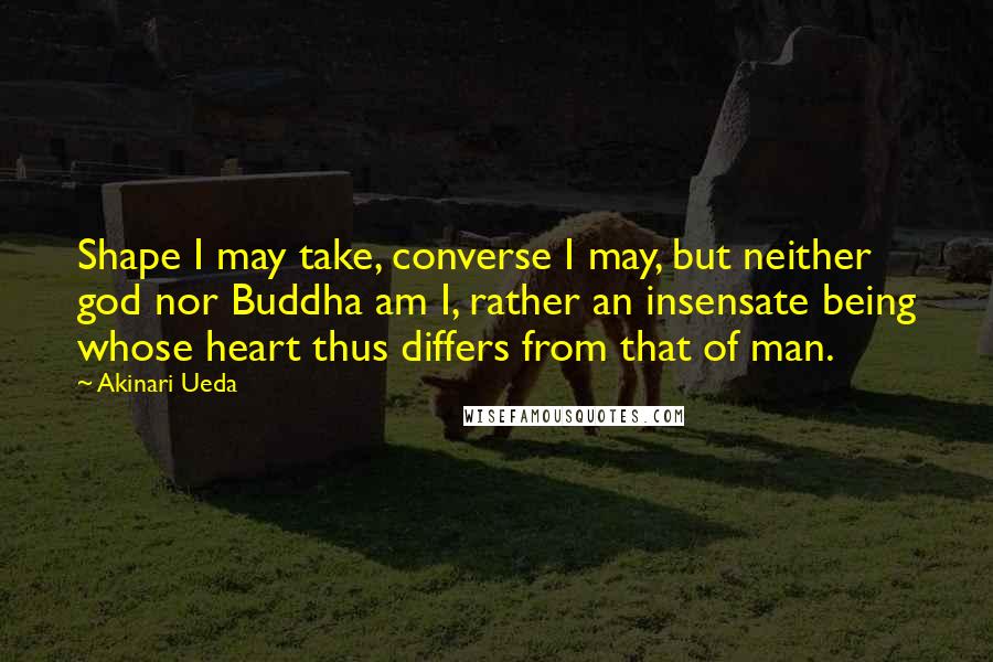 Akinari Ueda Quotes: Shape I may take, converse I may, but neither god nor Buddha am I, rather an insensate being whose heart thus differs from that of man.