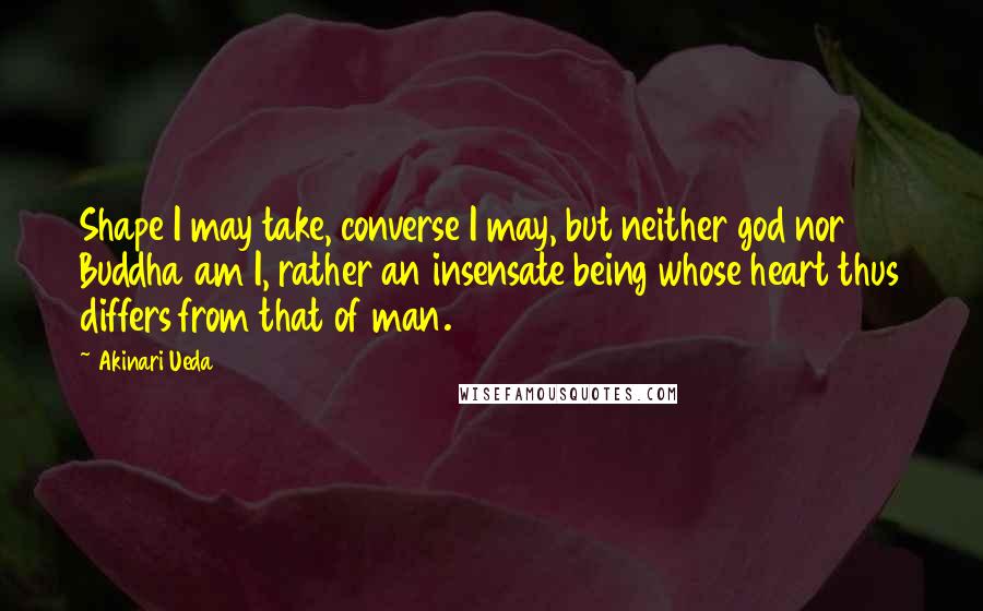 Akinari Ueda Quotes: Shape I may take, converse I may, but neither god nor Buddha am I, rather an insensate being whose heart thus differs from that of man.